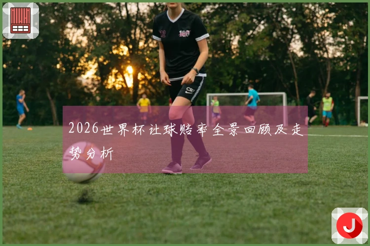 2026世界杯让球赔率全景回顾及走势分析