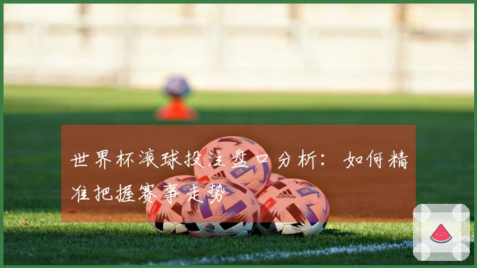 世界杯滚球投注盘口分析：如何精准把握赛事走势