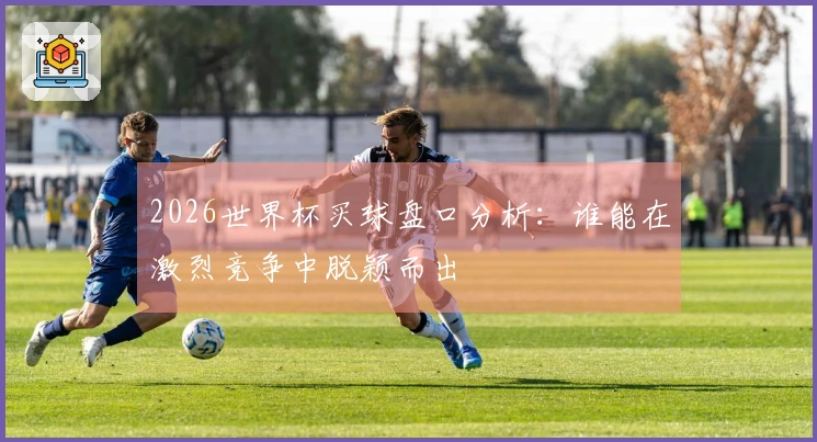 2026世界杯买球盘口分析：谁能在激烈竞争中脱颖而出