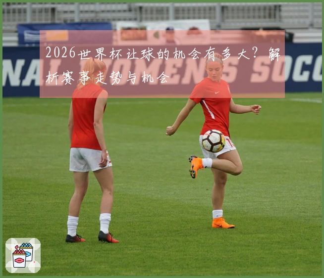 2026世界杯让球的机会有多大?解析赛事走势与机会